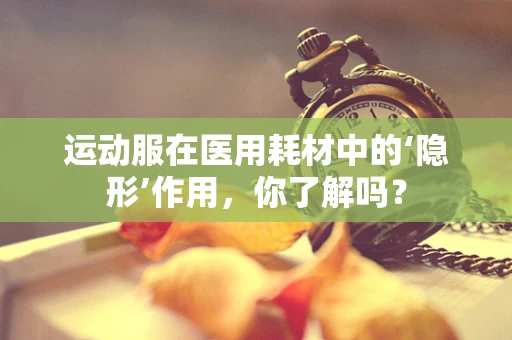 运动服在医用耗材中的‘隐形’作用，你了解吗？