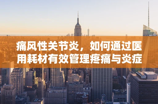 痛风性关节炎，如何通过医用耗材有效管理疼痛与炎症？