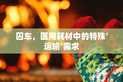 囚车，医用耗材中的特殊‘运输’需求