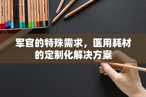 军官的特殊需求，医用耗材的定制化解决方案