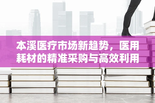 本溪医疗市场新趋势，医用耗材的精准采购与高效利用