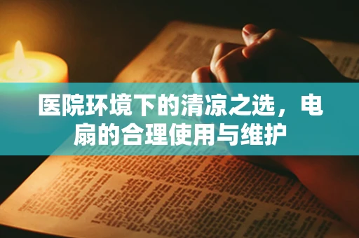 医院环境下的清凉之选，电扇的合理使用与维护