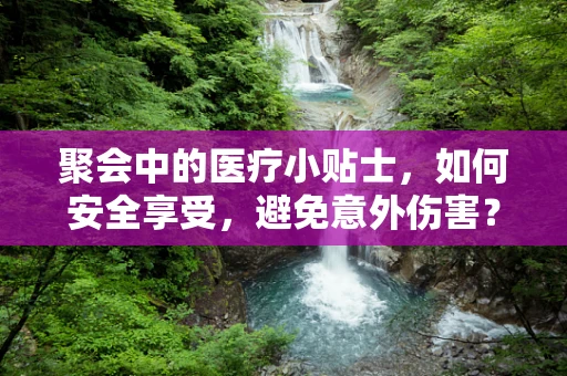 聚会中的医疗小贴士，如何安全享受，避免意外伤害？
