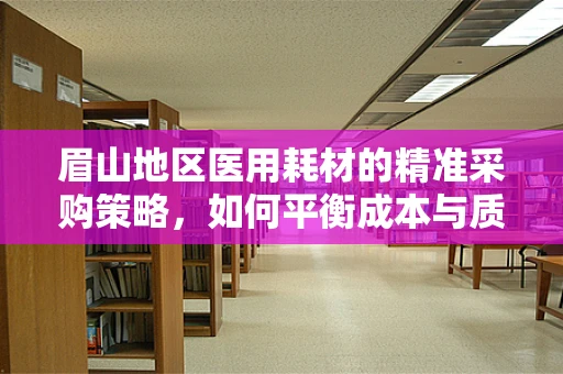 眉山地区医用耗材的精准采购策略，如何平衡成本与质量？