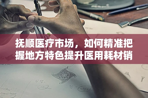 抚顺医疗市场，如何精准把握地方特色提升医用耗材销售？