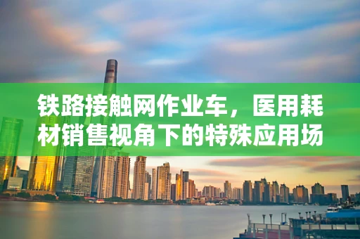 铁路接触网作业车，医用耗材销售视角下的特殊应用场景