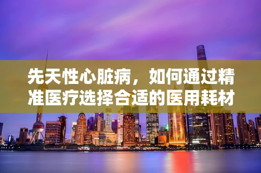 先天性心脏病，如何通过精准医疗选择合适的医用耗材？