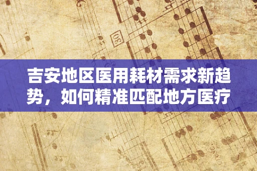 吉安地区医用耗材需求新趋势，如何精准匹配地方医疗特色？