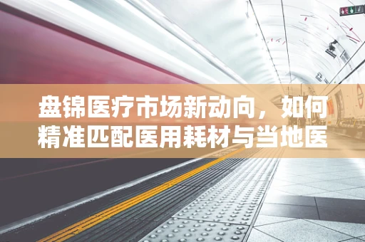 盘锦医疗市场新动向，如何精准匹配医用耗材与当地医疗需求？