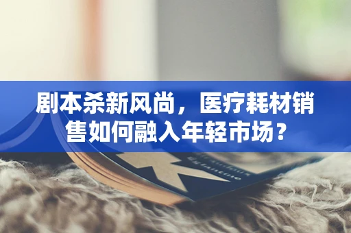 剧本杀新风尚，医疗耗材销售如何融入年轻市场？