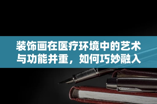 装饰画在医疗环境中的艺术与功能并重，如何巧妙融入医用耗材销售策略？