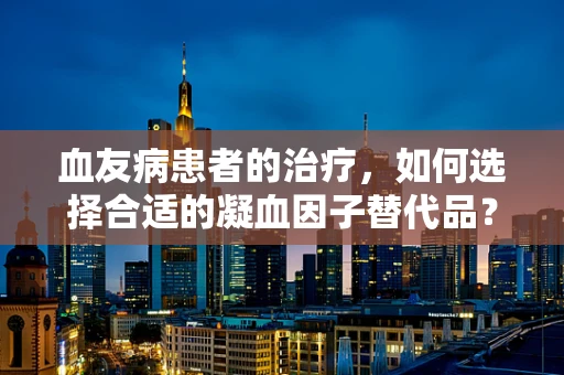 血友病患者的治疗，如何选择合适的凝血因子替代品？