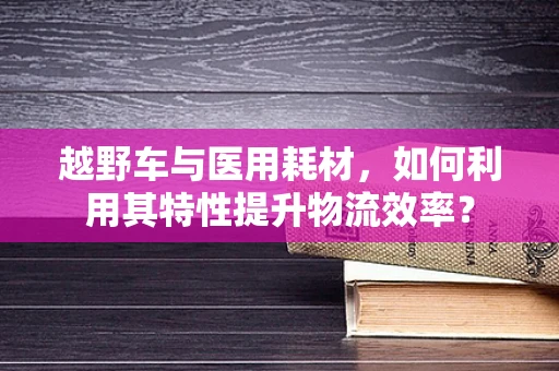 越野车与医用耗材，如何利用其特性提升物流效率？
