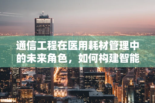 通信工程在医用耗材管理中的未来角色，如何构建智能供应链？