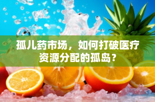 孤儿药市场，如何打破医疗资源分配的孤岛？