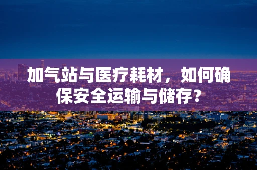 加气站与医疗耗材，如何确保安全运输与储存？