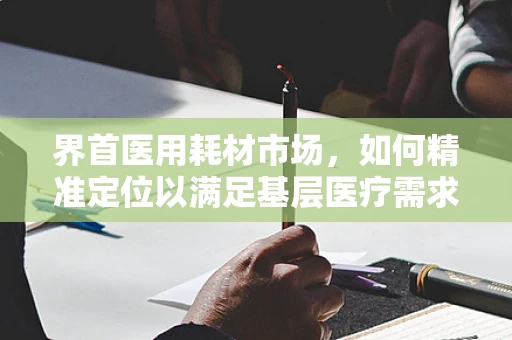 界首医用耗材市场，如何精准定位以满足基层医疗需求？