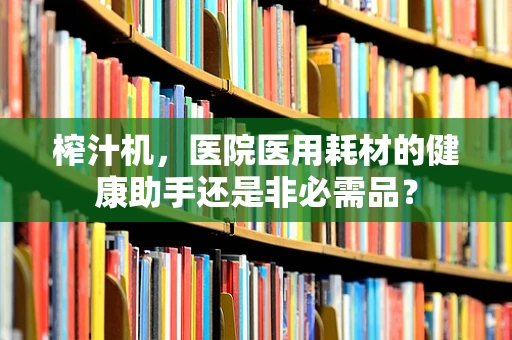 榨汁机，医院医用耗材的健康助手还是非必需品？