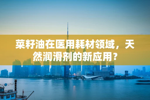 菜籽油在医用耗材领域，天然润滑剂的新应用？