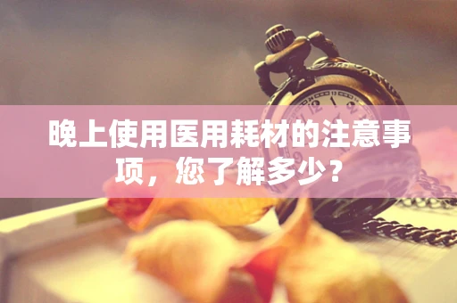晚上使用医用耗材的注意事项，您了解多少？