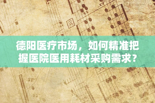 德阳医疗市场，如何精准把握医院医用耗材采购需求？