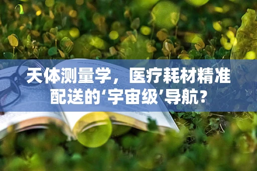 天体测量学，医疗耗材精准配送的‘宇宙级’导航？