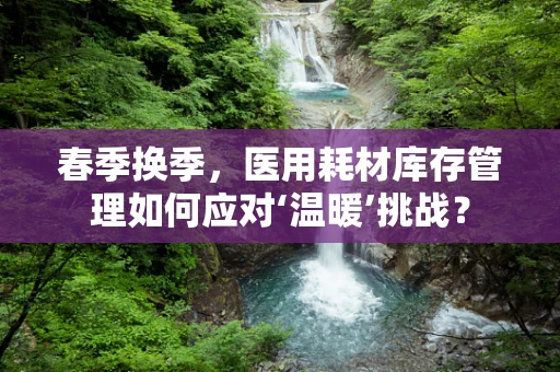 春季换季，医用耗材库存管理如何应对‘温暖’挑战？