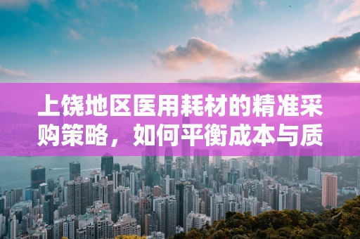 上饶地区医用耗材的精准采购策略，如何平衡成本与质量？