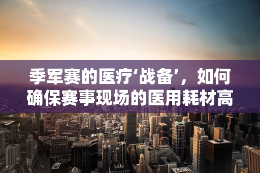 季军赛的医疗‘战备’，如何确保赛事现场的医用耗材高效供应？