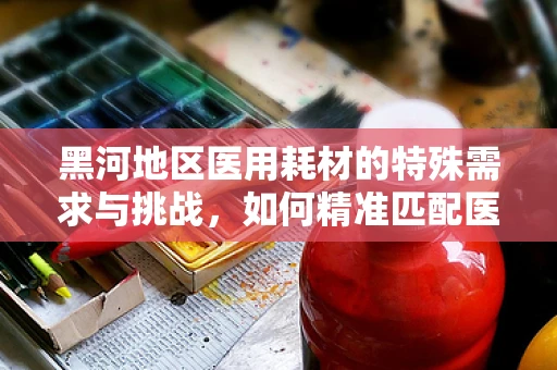 黑河地区医用耗材的特殊需求与挑战，如何精准匹配医疗资源？