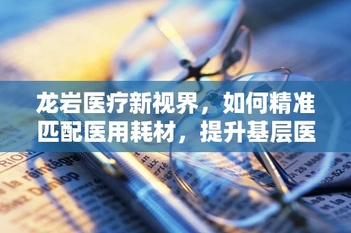龙岩医疗新视界，如何精准匹配医用耗材，提升基层医院诊疗效率？