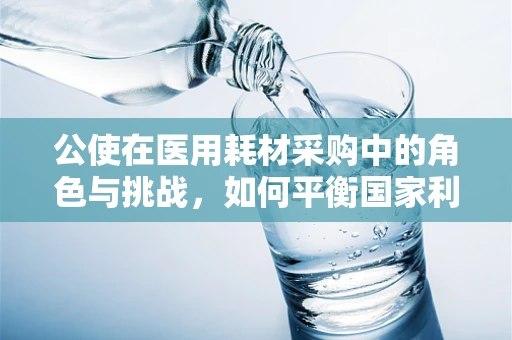 公使在医用耗材采购中的角色与挑战，如何平衡国家利益与医院需求？
