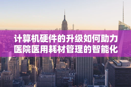 计算机硬件的升级如何助力医院医用耗材管理的智能化转型？