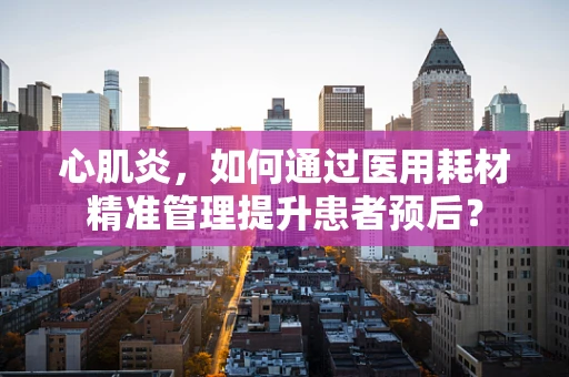 心肌炎，如何通过医用耗材精准管理提升患者预后？