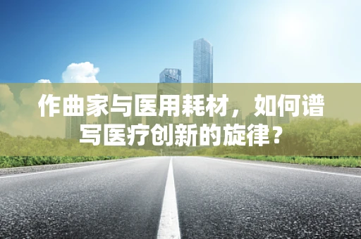 作曲家与医用耗材，如何谱写医疗创新的旋律？