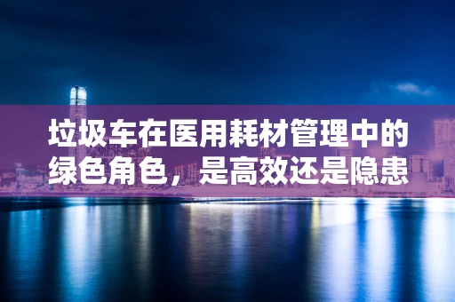 垃圾车在医用耗材管理中的绿色角色，是高效还是隐患？