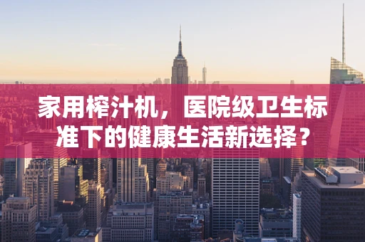 家用榨汁机，医院级卫生标准下的健康生活新选择？