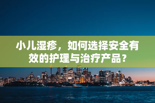 小儿湿疹，如何选择安全有效的护理与治疗产品？
