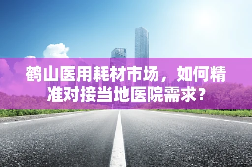鹤山医用耗材市场，如何精准对接当地医院需求？