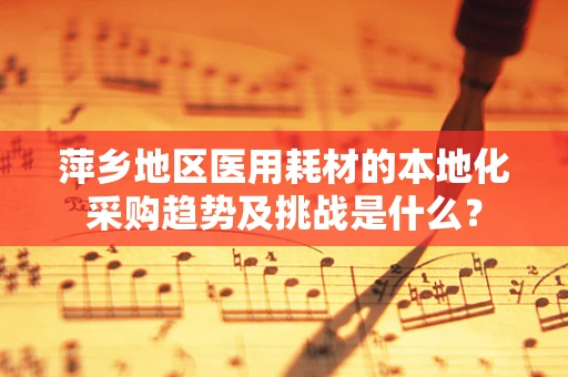 萍乡地区医用耗材的本地化采购趋势及挑战是什么？
