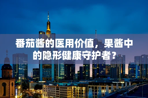 番茄酱的医用价值，果酱中的隐形健康守护者？
