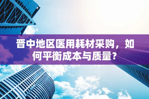 晋中地区医用耗材采购，如何平衡成本与质量？