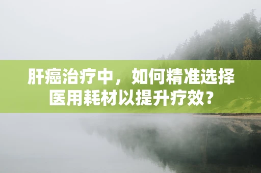 肝癌治疗中，如何精准选择医用耗材以提升疗效？