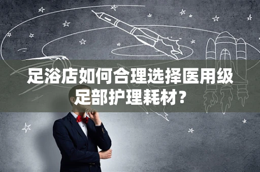 足浴店如何合理选择医用级足部护理耗材？