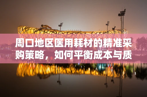 周口地区医用耗材的精准采购策略，如何平衡成本与质量？