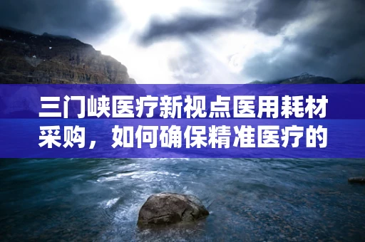 三门峡医疗新视点医用耗材采购，如何确保精准医疗的基石稳固？