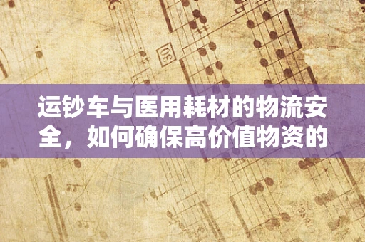 运钞车与医用耗材的物流安全，如何确保高价值物资的‘钱’途无忧？