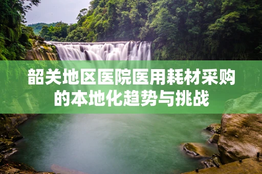 韶关地区医院医用耗材采购的本地化趋势与挑战