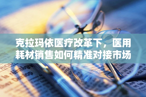 克拉玛依医疗改革下，医用耗材销售如何精准对接市场需求？