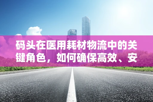 码头在医用耗材物流中的关键角色，如何确保高效、安全的供应链衔接？